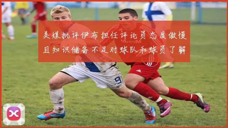美媒批评伊布担任评论员态度傲慢且知识储备不足对球队和球员了解有限